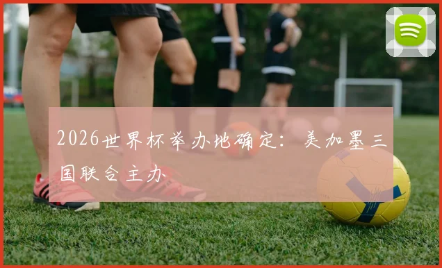 2026世界杯举办地确定:美加墨三国联合主办