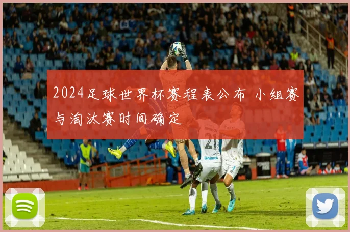 2024足球世界杯赛程表公布 小组赛与淘汰赛时间确定