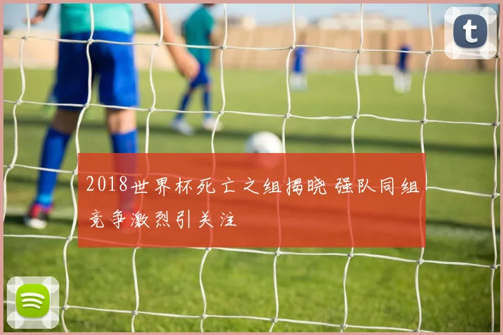 2018世界杯死亡之组揭晓 强队同组竞争激烈引关注