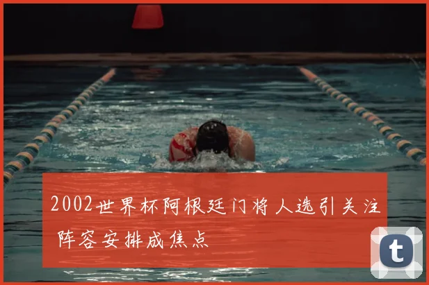 2002世界杯阿根廷门将人选引关注 阵容安排成焦点