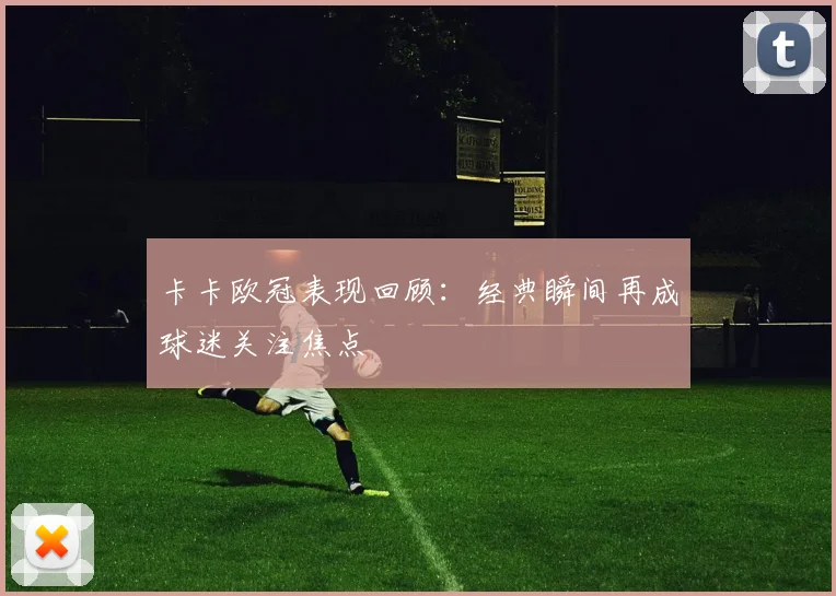卡卡欧冠表现回顾:经典瞬间再成球迷关注焦点